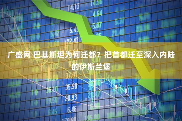 广盛网 巴基斯坦为何迁都？把首都迁至深入内陆的伊斯兰堡