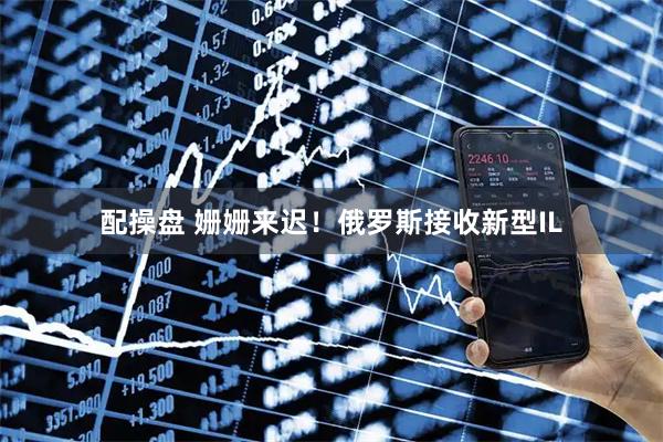 配操盘 姗姗来迟！俄罗斯接收新型IL
