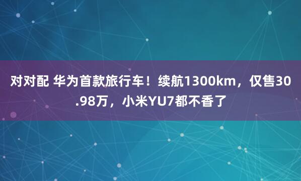 对对配 华为首款旅行车！续航1300km，仅售30.98万，小米YU7都不香了