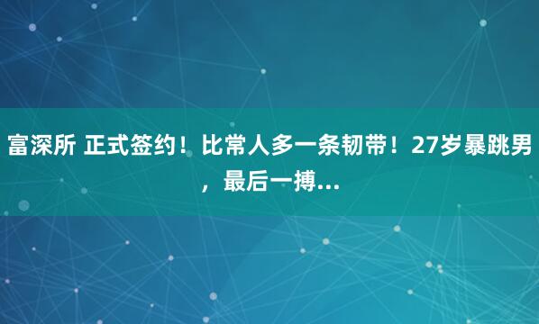富深所 正式签约！比常人多一条韧带！27岁暴跳男，最后一搏...