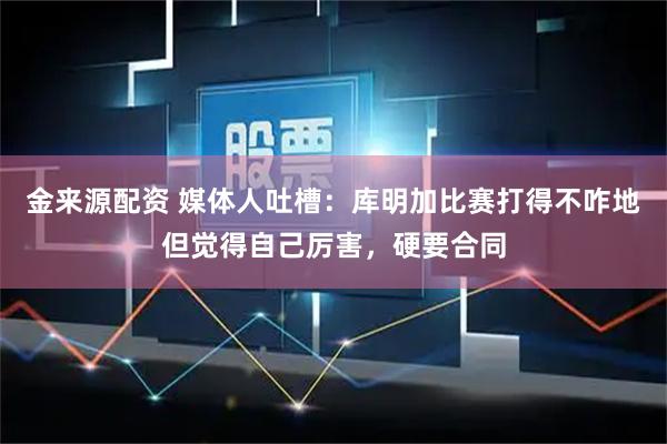 金来源配资 媒体人吐槽：库明加比赛打得不咋地但觉得自己厉害，硬要合同