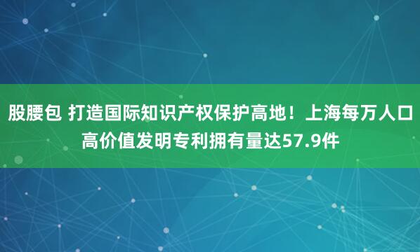股腰包 打造国际知识产权保护高地！上海每万人口高价值发明专利拥有量达57.9件