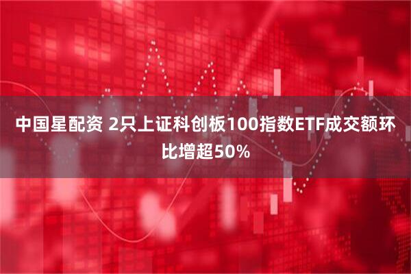 中国星配资 2只上证科创板100指数ETF成交额环比增超50%