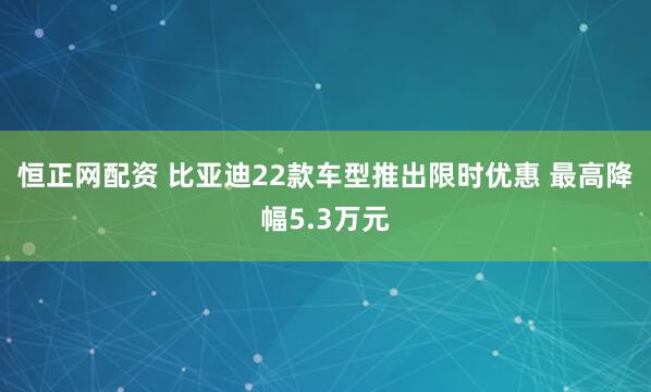 恒正网配资 比亚迪22款车型推出限时优惠 最高降幅5.3万元