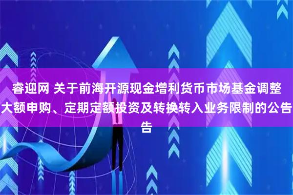 睿迎网 关于前海开源现金增利货币市场基金调整大额申购、定期定额投资及转换转入业务限制的公告