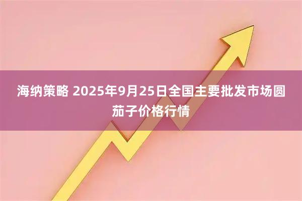 海纳策略 2025年9月25日全国主要批发市场圆茄子价格行情