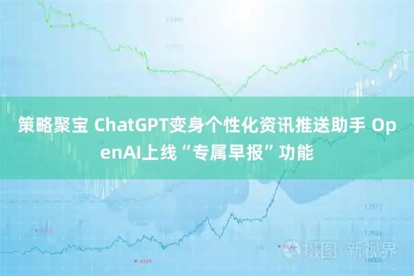 策略聚宝 ChatGPT变身个性化资讯推送助手 OpenAI上线“专属早报”功能