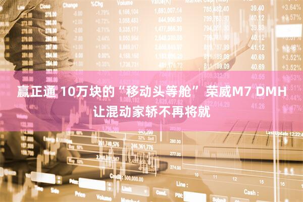 赢正通 10万块的“移动头等舱” 荣威M7 DMH让混动家轿不再将就