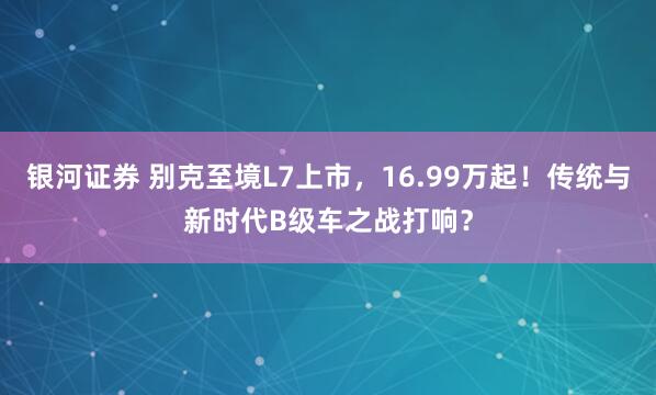 银河证券 别克至境L7上市，16.99万起！传统与新时代B级车之战打响？