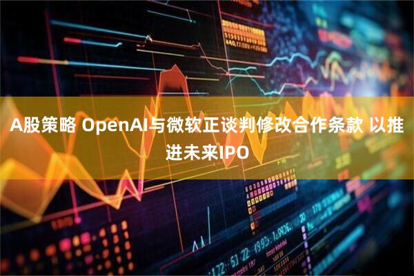 A股策略 OpenAI与微软正谈判修改合作条款 以推进未来IPO