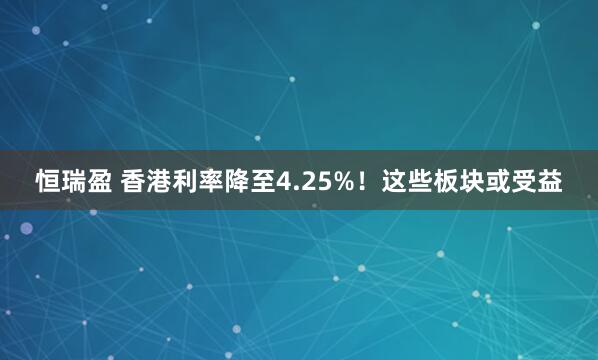 恒瑞盈 香港利率降至4.25%！这些板块或受益