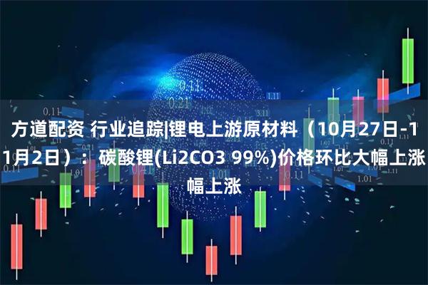 方道配资 行业追踪|锂电上游原材料（10月27日-11月2日）：碳酸锂(Li2CO3 99%)价格环比大幅上涨
