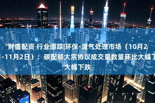 财盛配资 行业追踪|环保-废气处理市场（10月27日-11月2日）：碳配额大宗协议成交量数量环比大幅下跌