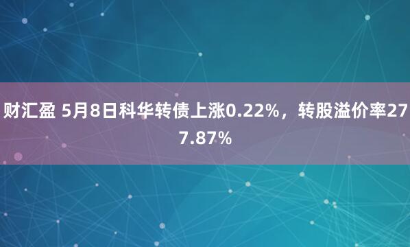 财汇盈 5月8日科华转债上涨0.22%，转股溢价率277.87%