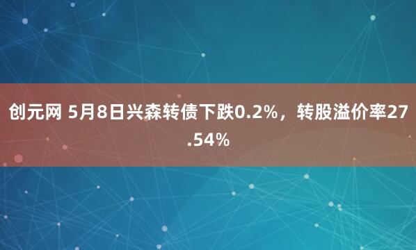 创元网 5月8日兴森转债下跌0.2%，转股溢价率27.54%