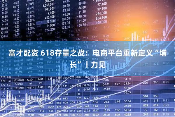富才配资 618存量之战：电商平台重新定义“增长”丨力见