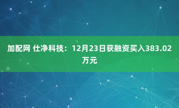 加配网 仕净科技：12月23日获融资买入383.02万元