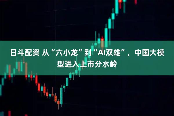 日斗配资 从“六小龙”到“AI双雄”，中国大模型进入上市分水岭