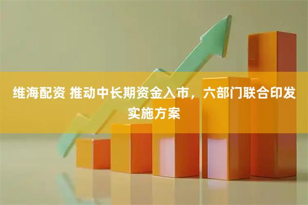 维海配资 推动中长期资金入市，六部门联合印发实施方案