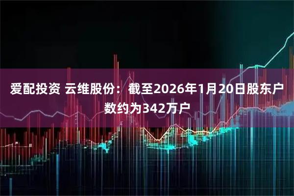 爱配投资 云维股份：截至2026年1月20日股东户数约为342万户