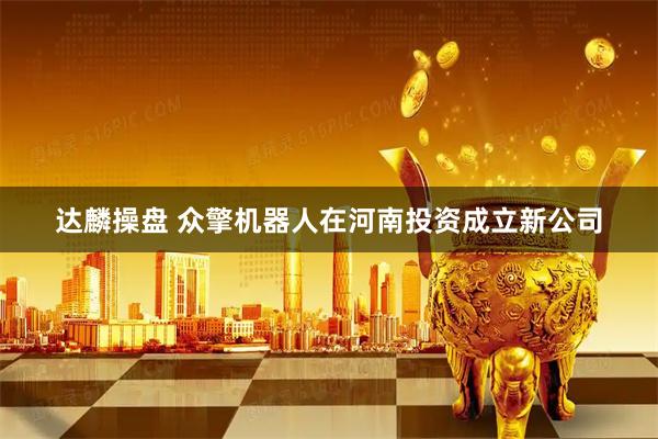 达麟操盘 众擎机器人在河南投资成立新公司