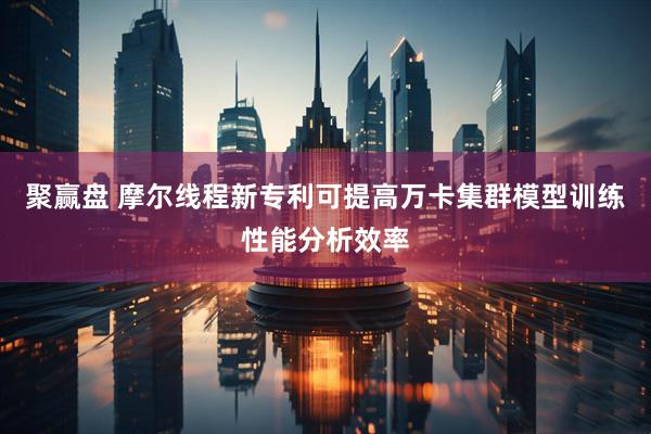 聚赢盘 摩尔线程新专利可提高万卡集群模型训练性能分析效率
