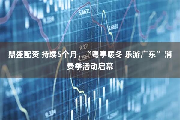 鼎盛配资 持续5个月，“粤享暖冬 乐游广东” 消费季活动启幕