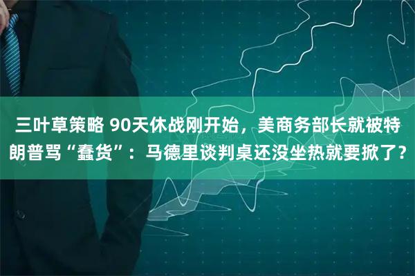 三叶草策略 90天休战刚开始，美商务部长就被特朗普骂“蠢货”：马德里谈判桌还没坐热就要掀了？