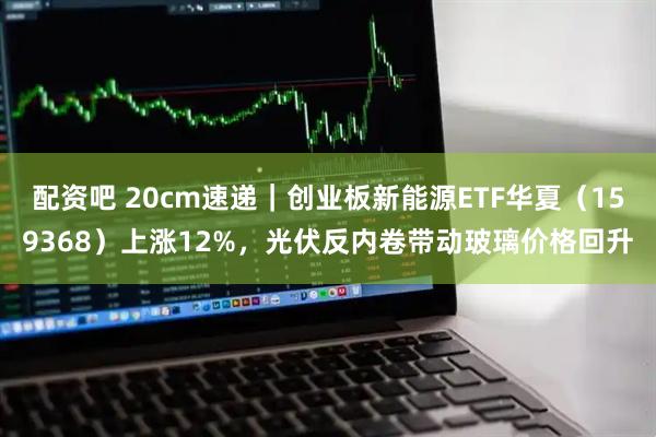 配资吧 20cm速递｜创业板新能源ETF华夏（159368）上涨12%，光伏反内卷带动玻璃价格回升